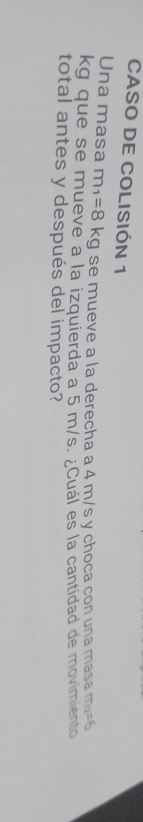 CASO DE COLISIÓN 1 
Una masa m_1=8kg se mueve a la derecha a 4 m/s y choca con una masa m_a=6
kg que se mueve a la izquierda a 5 m/s. ¿Cuál es la cantidad de movimiento 
total antes y después del impacto?