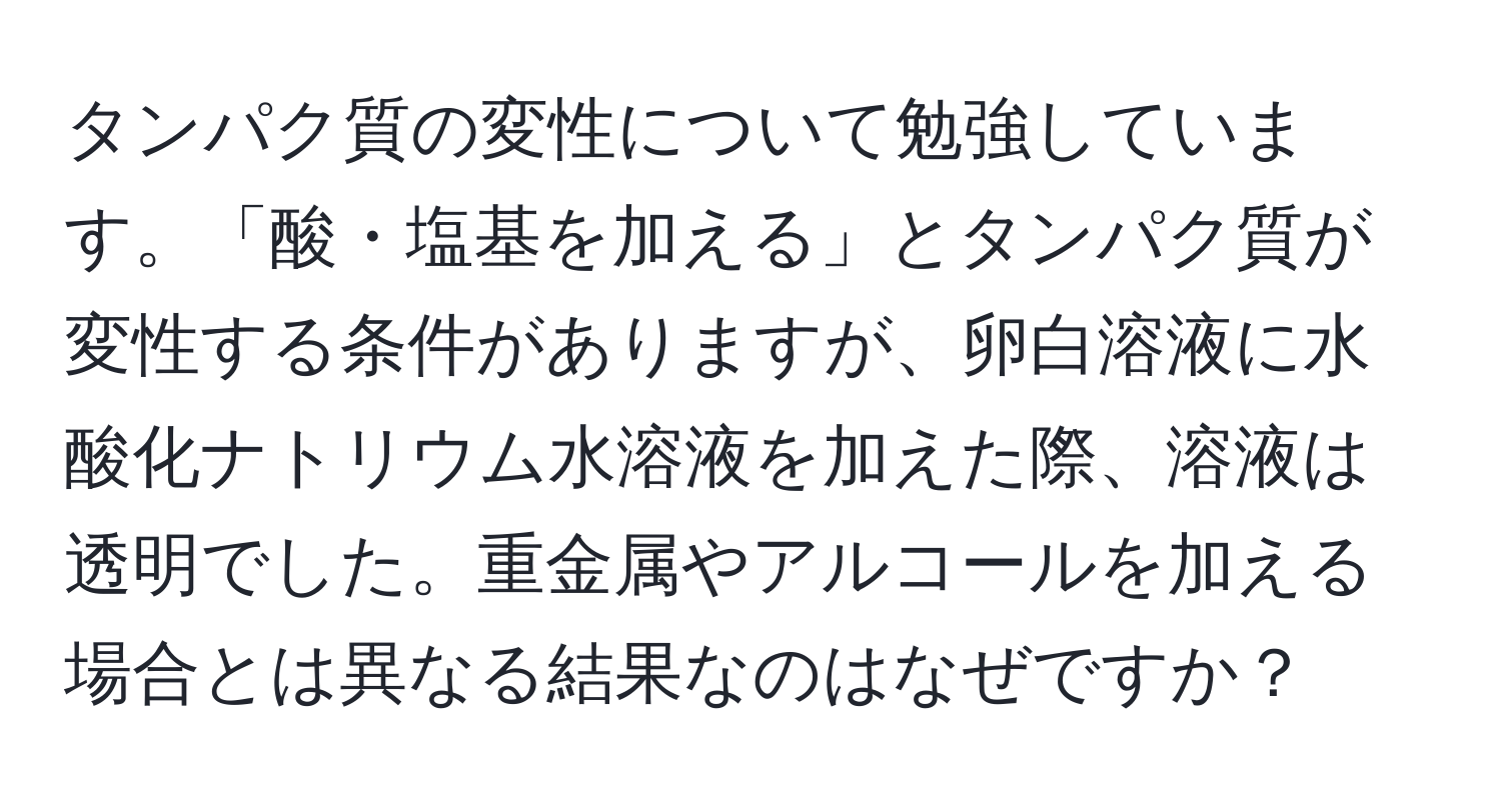 タンパク質の変性について勉強しています。「酸・塩基を加える」とタンパク質が変性する条件がありますが、卵白溶液に水酸化ナトリウム水溶液を加えた際、溶液は透明でした。重金属やアルコールを加える場合とは異なる結果なのはなぜですか？