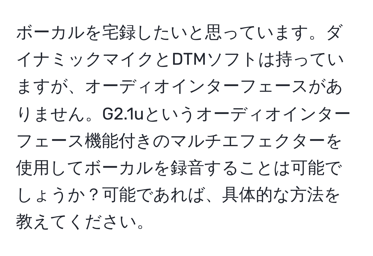 ボーカルを宅録したいと思っています。ダイナミックマイクとDTMソフトは持っていますが、オーディオインターフェースがありません。G2.1uというオーディオインターフェース機能付きのマルチエフェクターを使用してボーカルを録音することは可能でしょうか？可能であれば、具体的な方法を教えてください。