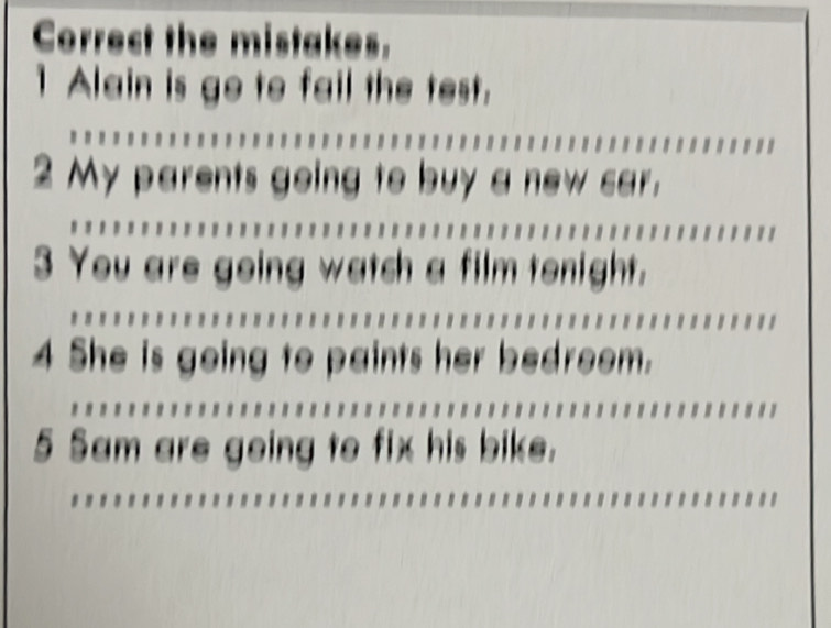 Correct the mistakes. 
1 Alain is go to fail the test. 
2 My parents going to buy a new car. 
3 You are going watch a film tenight. 
4 She is going to paints her bedroem. 
5 Sam are going to fix his bike.