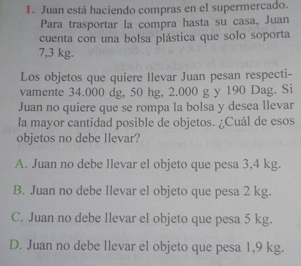 Juan está haciendo compras en el supermercado.
Para trasportar la compra hasta su casa, Juan
cuenta con una bolsa plástica que solo soporta
7,3 kg.
Los objetos que quiere llevar Juan pesan respecti-
vamente 34.000 dg, 50 hg, 2.000 g y 190 Dag. Si
Juan no quiere que se rompa la bolsa y desea llevar
la mayor cantidad posible de objetos. ¿Cuál de esos
objetos no debe llevar?
A. Juan no debe llevar el objeto que pesa 3,4 kg.
B. Juan no debe llevar el objeto que pesa 2 kg.
C. Juan no debe llevar el objeto que pesa 5 kg.
D. Juan no debe llevar el objeto que pesa 1,9 kg.