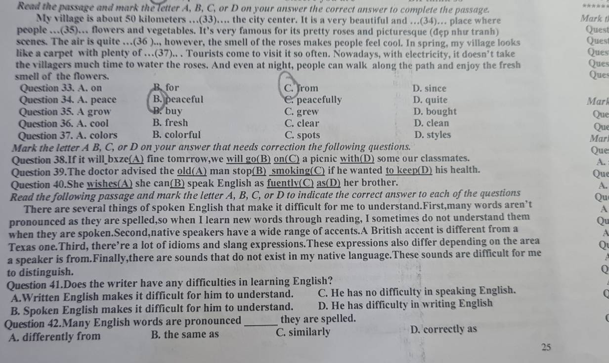 Read the passage and mark the letter A, B, C, or D on your answer the correct answer to complete the passage. Mark t
My village is about 50 kilometers …(33)…. the city center. It is a very beautiful and …(34)… place where
people .(35).. flowers and vegetables. It’s very famous for its pretty roses and picturesque (đẹp như tranh) Quest
scenes. The air is quite …(36 ).., however, the smell of the roses makes people feel cool. In spring, my village looks Ques
like a carpet with plenty of …(37).. . Tourists come to visit it so often. Nowadays, with electricity, it doesn’t take Ques Ques
the villagers much time to water the roses. And even at night, people can walk along the path and enjoy the fresh
smell of the flowers. Ques
Question 33. A. on B. for C. from D. since
Question 34. A. peace B. peaceful C. peacefully D. quite Mark
Question 35. A grow B. buy C. grew D. bought
Que
Question 36. A. cool B. fresh C. clear D. clean
Que
Question 37. A. colors B. colorful C. spots D. styles Mar
Mark the letter A B, C, or D on your answer that needs correction the following questions.
Question 38.If it will_bxze(A) fine tomrrow,we will go(B) on(C) a picnic with(D) some our classmates. Que
A.
Question 39.The doctor advised the old(A) man stop(B) smoking(C) if he wanted to keep(D) his health. Que
Question 40.She wishes(A) she can(B) speak English as fuently(C) as(D) her brother.
A.
Read the following passage and mark the letter A, B, C, or D to indicate the correct answer to each of the questions
Qu
There are several things of spoken English that make it difficult for me to understand.First,many words aren’t
A
pronounced as they are spelled,so when I learn new words through reading, I sometimes do not understand them
Qu
when they are spoken.Second,native speakers have a wide range of accents.A British accent is different from a
A
Texas one.Third, there’re a lot of idioms and slang expressions.These expressions also differ depending on the area
Q
a speaker is from.Finally,there are sounds that do not exist in my native language.These sounds are difficult for me
to distinguish.
Q
Question 41.Does the writer have any difficulties in learning English?
A.Written English makes it difficult for him to understand. C. He has no difficulty in speaking English.
0
B. Spoken English makes it difficult for him to understand. D. He has difficulty in writing English
Question 42.Many English words are pronounced _they are spelled.
(
A. differently from B. the same as C. similarly D. correctly as
25