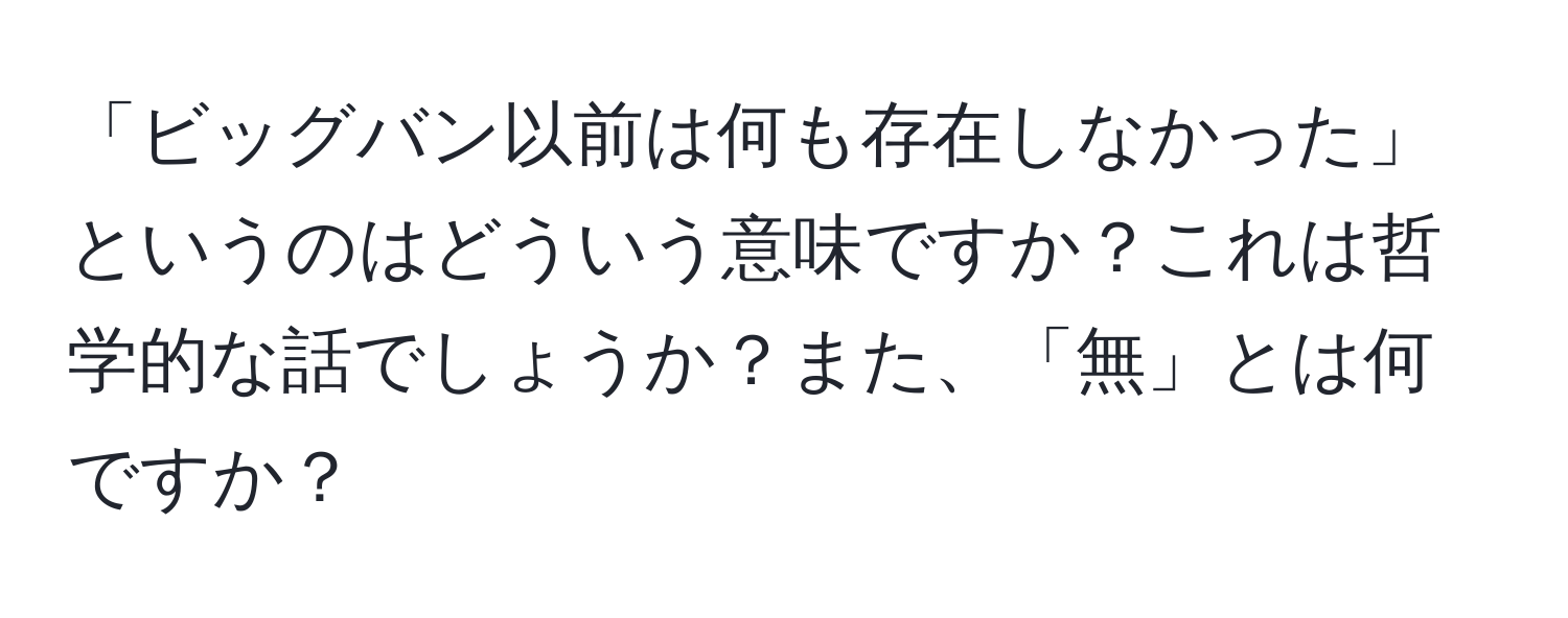 「ビッグバン以前は何も存在しなかった」というのはどういう意味ですか？これは哲学的な話でしょうか？また、「無」とは何ですか？