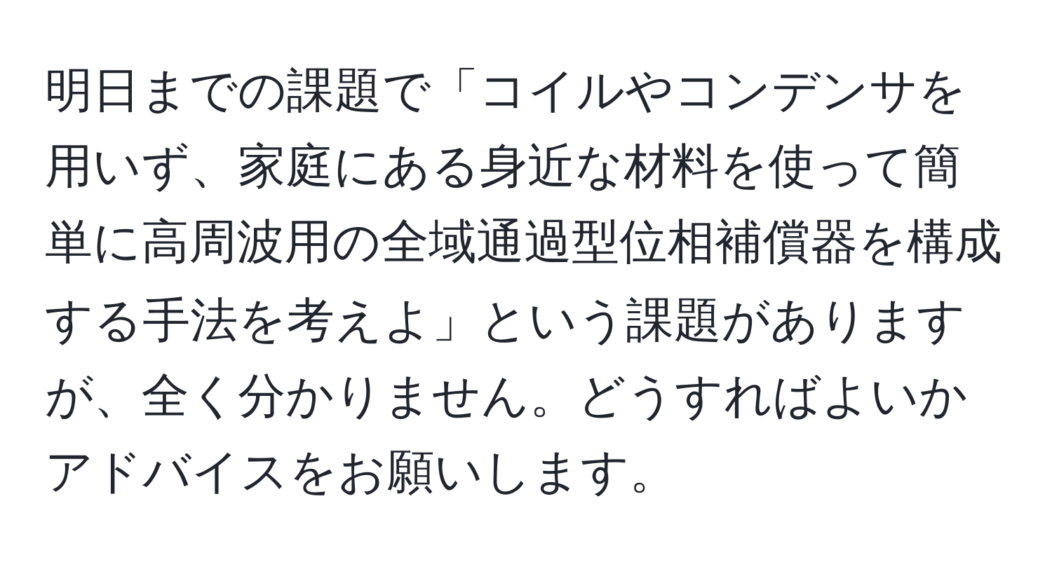 明日までの課題で「コイルやコンデンサを用いず、家庭にある身近な材料を使って簡単に高周波用の全域通過型位相補償器を構成する手法を考えよ」という課題がありますが、全く分かりません。どうすればよいかアドバイスをお願いします。