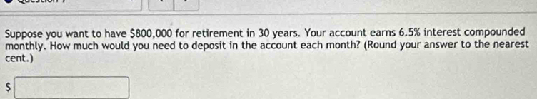 Suppose you want to have $800,000 for retirement in 30 years. Your account earns 6.5% interest compounded 
monthly. How much would you need to deposit in the account each month? (Round your answer to the nearest 
cent.) 
□