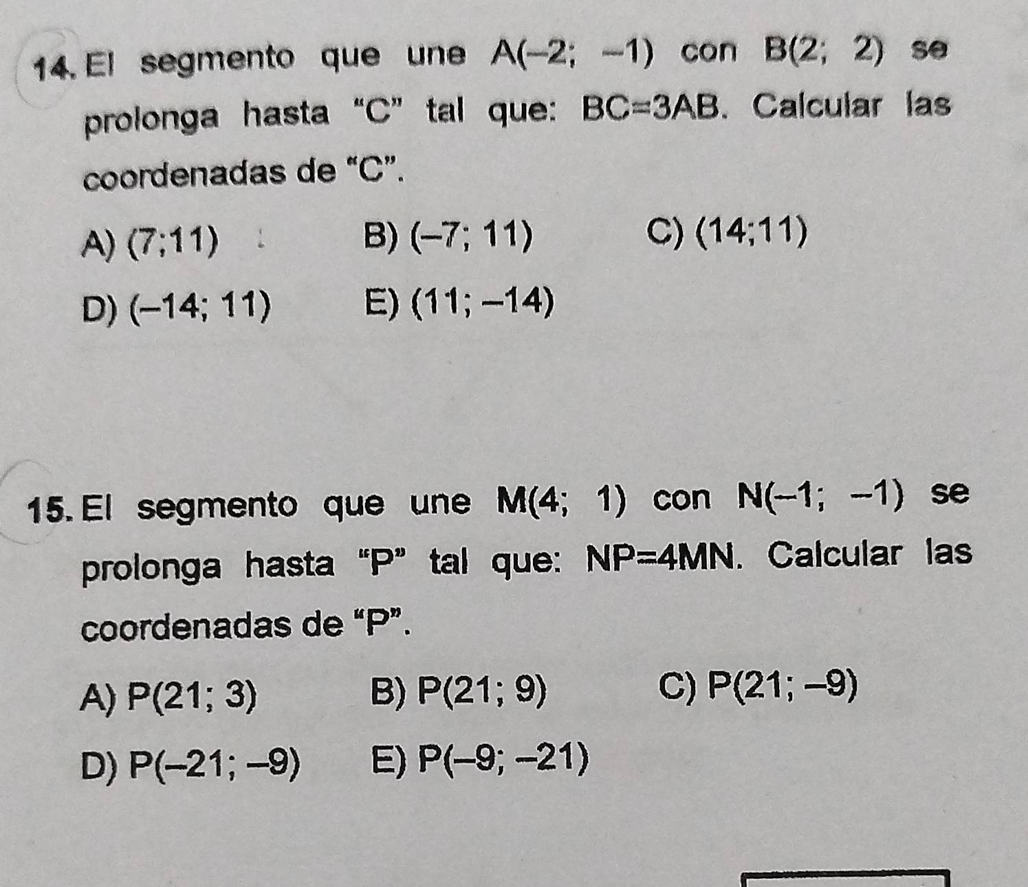 El segmento que une A(-2;-1) con B(2;2) se
prolonga hasta“ C ” tal que: BC=3AB. Calcular las
coordenadas de “ C ”.
A) (7;11)
B) (-7;11) C) (14;11)
D) (-14;11) E) (11;-14)
15. El segmento que une M(4;1) con N(-1;-1) se
prolonga hasta “ P ” tal que: NP=4MN. Calcular las
coordenadas de “ P ”.
A) P(21;3) B) P(21;9) C) P(21;-9)
D) P(-21;-9) E) P(-9;-21)