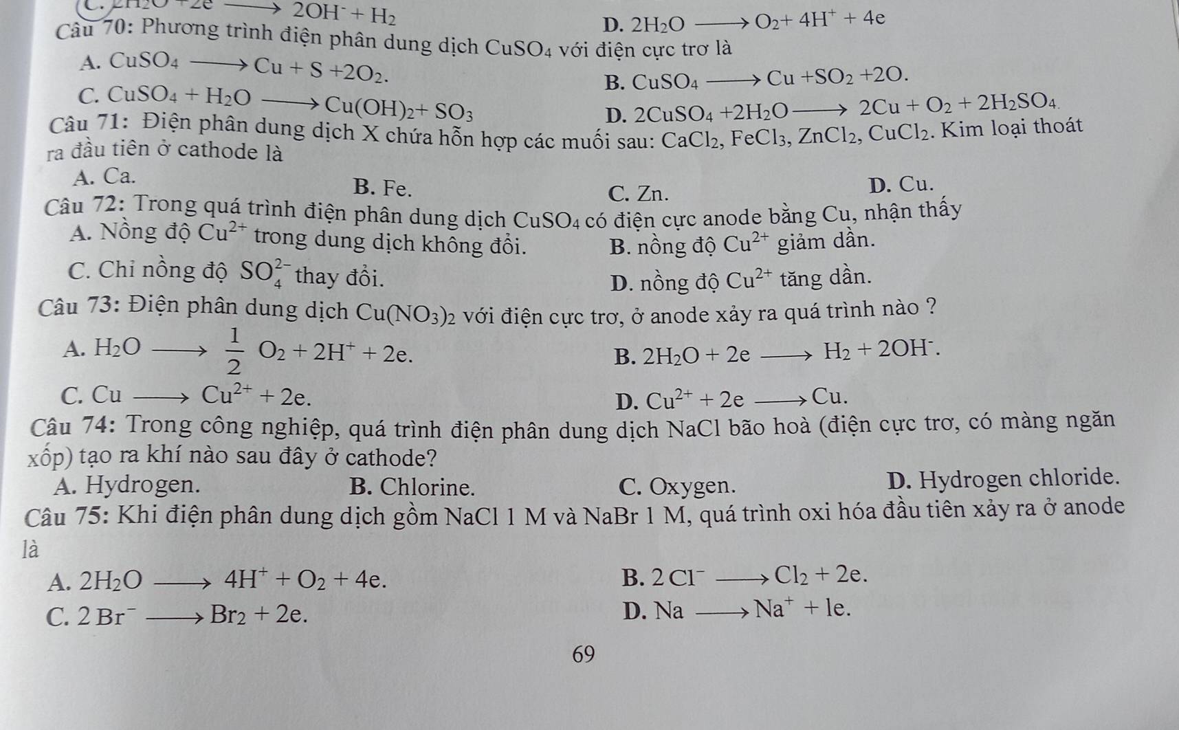 1120+2e to 2OH^-+H_2
D. 2H_2Oto O_2+4H^++4e
Câu 70: Phương trình điện phân dung dịch CuSO_4 với điện cực t rola
A. CuSO_4to Cu+S+2O_2.
B. CuSO_4to Cu+SO_2+2O.
C. CuSO_4+H_2Oto Cu(OH)_2+SO_3 D. 2CuSO_4+2H_2Oto 2Cu+O_2+2H_2SO_4
Câu 71: Điện phân dung dịch X chứa hỗn hợp các muối sau: CaCl_2,FeCl_3,ZnCl_2,CuCl_2.  Kim loại thoát
ra đầu tiên ở cathode là
A. Ca.
B. Fe. C. Zn.
D. Cu.
Câu 72: Trong quá trình điện phân dung dịch CuSO₄ có điện cực anode bằng Cu. , nhận thấy
A. Nồng độ Cu^(2+) trong dung dịch không đổi. Cu^(2+) giảm dần.
B. nồng độ
C. Chỉ nồng độ SO_4^((2-) thay đổi. Cu^2+) tăng dần.
D. nồng độ
Câu 73: Điện phân dung dịch Cu(NO_3)_2 với điện cực trơ, ở anode xảy ra quá trình nào ?
A. H_2O
 1/2 O_2+2H^++2e.
B. 2H_2O+2eto H_2+2OH^-.
C. Cu
Cu^(2+)+2e.
D. Cu^(2+)+2eto Cu.
Câu 74: Trong công nghiệp, quá trình điện phân dung dịch NaCl bão hoà (điện cực trơ, có màng ngăn
xhat op) 0 tạo ra khí nào sau đây ở cathode?
A. Hydrogen. B. Chlorine. C. Oxygen. D. Hydrogen chloride.
Câu 75: Khi điện phân dung dịch gồm NaCl 1 M và NaBr 1 M, quá trình oxi hóa đầu tiên xảy ra ở anode
là
A. 2H_2Oto 4H^++O_2+4e. B. 2Cl^- to Cl_2+2e.
C. 2Br^-to Br_2+2e. D. Na to Na^++le.
69