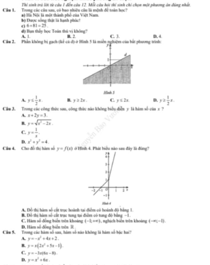 Thí sinh trá lời từ câu 1 đến câu 12. Mỗi câu hội thí sinh chỉ chọn một phương ăn đùng nhất.
Câu 1. Trong các câu sau, có bao nhiệu câu là mệnh đề toán học?
a) Hà Nội là một thành phố của Việt Nam.
b) Được sống thật là hạnh phúc!
c) 6+81=25.
d) Bạn thấy học Toán thú vị không?
A. 1. B, 2. C. 3. D, 4.
Cầu 2. Phần không bị gạch (kể cả đ) ở Hình 5 là miền nghiệm của bắt phương trình:
Hình 5
A. y≤  1/2 x. B. y≥ 2x. C. y≤ 2x. D. y≥  1/2 x.
Câu 3. Trong các công thức sau, công thức nào không biểu diễn y là hàm số ciax ?
A. x+2y=3.
B. y=sqrt(x^2-2x).
C. y= 1/x .
D. x^2+y^2=4.
Câu 4. Cho đồ thị hàm số y=f(x) ở Hình 4. Phát biểu nào sau đây là đùng?
A. Đồ thị hàm số cất trục hoành tại điểm cô hoành đô bằng 1.
B. Đồ thị hàm số cất trục tung tại điểm có tung độ bằng −1.
C. Hàm số đồng biển trên khoảng (-1;+∈fty ) , nghịch biên trên khoáng (-∈fty ;-1).
D. Hàm số đồng biển trên R .
Câu 5. Trong các hàm số sau, hàm số não không là hàm số bậc hai?
A. y=-x^2+4x+2.
B. y=x(2x^2+5x-1).
C. y=-3x(6x-8)
D. y=x^2+6x.