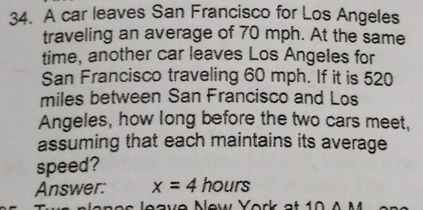 A car leaves San Francisco for Los Angeles 
traveling an average of 70 mph. At the same 
time, another car leaves Los Angeles for 
San Francisco traveling 60 mph. If it is 520
miles between San Francisco and Los 
Angeles, how long before the two cars meet, 
assuming that each maintains its average 
speed? 
Answer:
x=4hours
eve New York at 10 A M