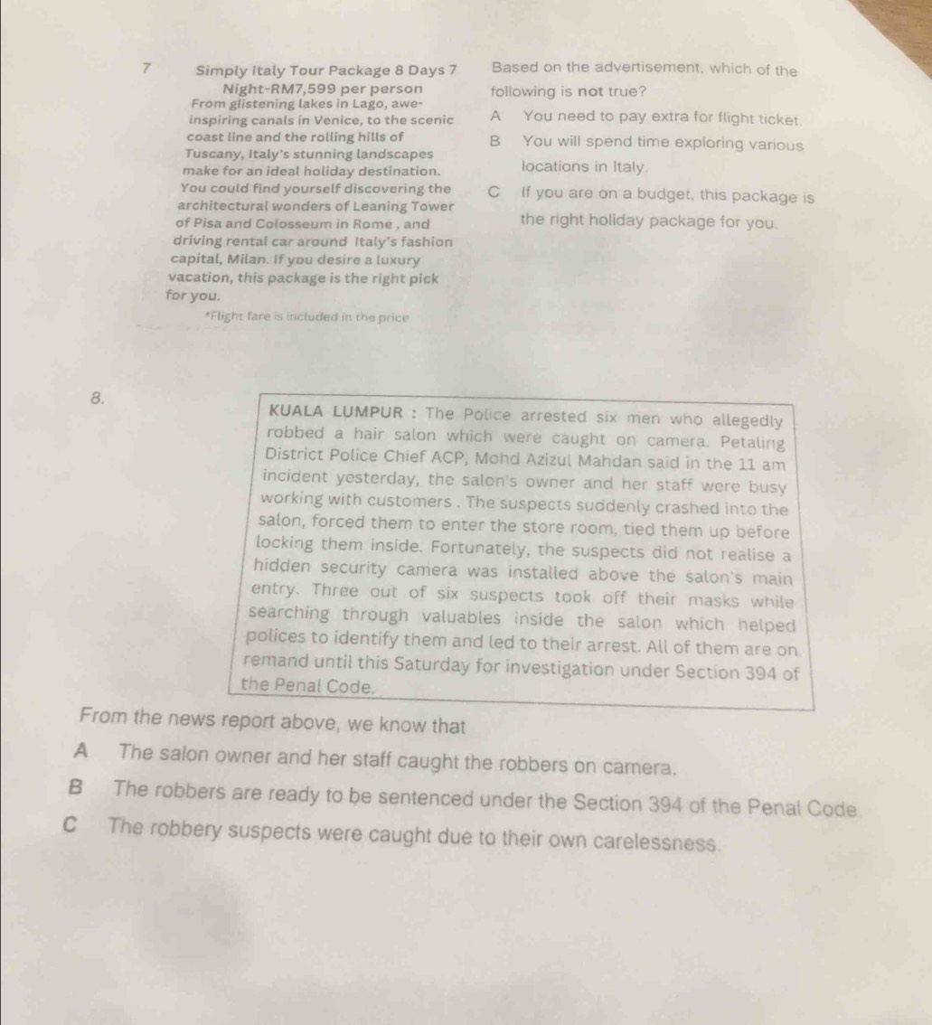 Simply Italy Tour Package 8 Days 7 Based on the advertisement, which of the
Night- RM7,599 per person following is not true?
From glistening lakes in Lago, awe-
inspiring canals in Venice, to the scenic A You need to pay extra for flight ticket.
coast line and the rolling hills of B You will spend time exploring various
Tuscany, Italy’s stunning landscapes
make for an ideal holiday destination. locations in Italy.
You could find yourself discovering the C If you are on a budget, this package is
architectural wonders of Leaning Tower
of Pisa and Colosseum in Rome , and the right holiday package for you.
driving rental car around Italy’s fashion
capital, Milan. If you desire a luxury
vacation, this package is the right pick
for you.
*Flight fare is included in the price
8.
KUALA LUMPUR : The Police arrested six men who allegedly
robbed a hair salon which were caught on camera. Petaling
District Police Chief ACP, Mohd Azizul Mahdan said in the 11 am
incident yesterday, the salon's owner and her staff were busy
working with customers . The suspects suddenly crashed into the
salon, forced them to enter the store room, tied them up before
locking them inside. Fortunately, the suspects did not realise a
hidden security camera was installed above the salon's main
entry. Three out of six suspects took off their masks while
searching through valuables inside the salon which helped 
polices to identify them and led to their arrest. All of them are on
remand until this Saturday for investigation under Section 394 of
the Penal Code.
From the news report above, we know that
A The salon owner and her staff caught the robbers on camera.
B The robbers are ready to be sentenced under the Section 394 of the Penal Code.
C The robbery suspects were caught due to their own carelessness.