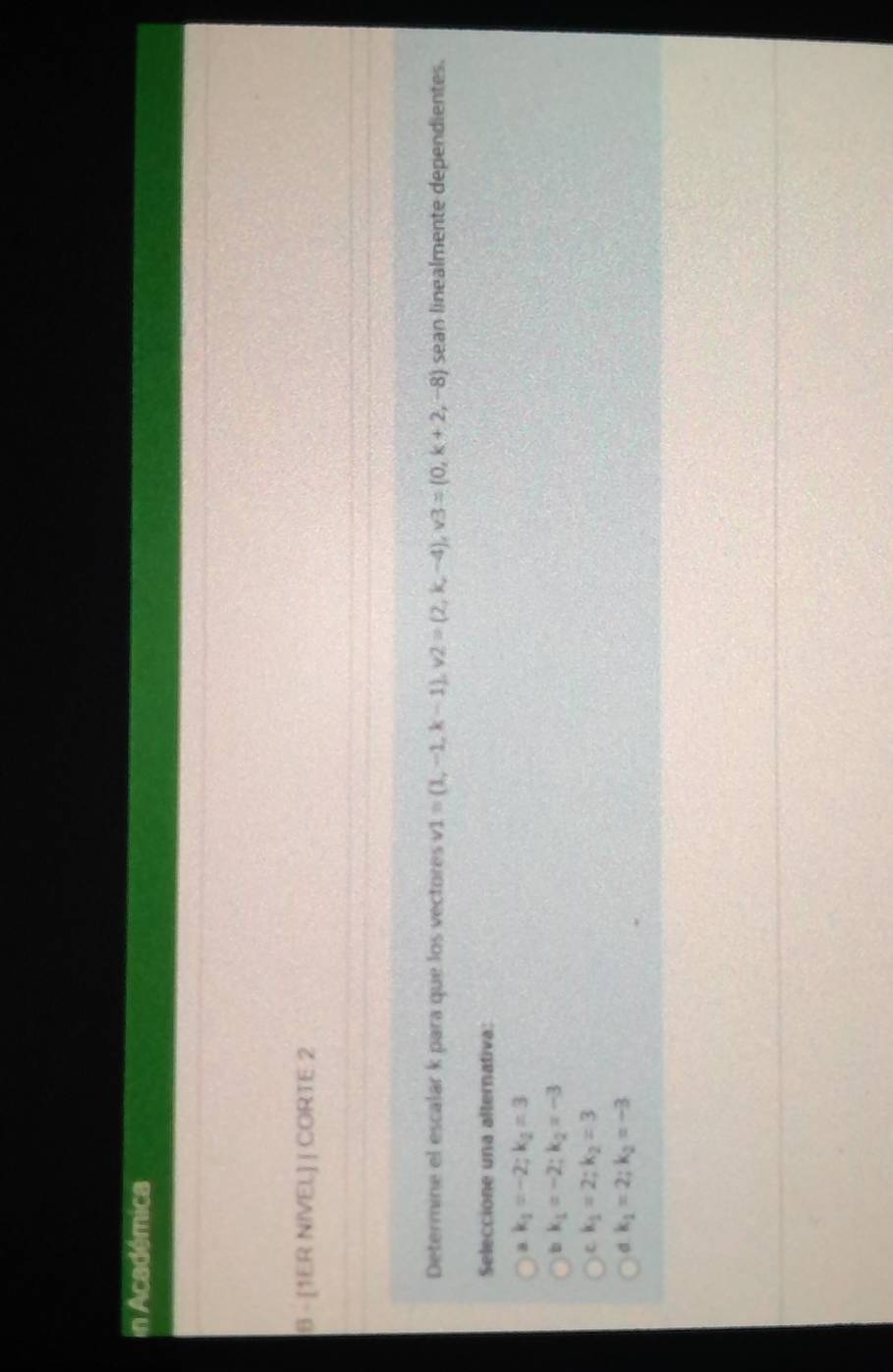 Académica
8 - [1ER NIVEL] | CORTE 2
Determine el escalar k para que los vectores v1=(1,-1,k-1), v2=(2,k,-4), v3=(0,k+2,-8) sean linealmente dependientes.
Seleccione una alternativa:
a k_1=-2; k_2=3
b k_1=-2; k_2=-3
c k_1=2; k_2=3
k_1=2; k_2=-3