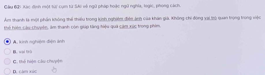 Xác định một từ/ cụm từ SAI về ngữ pháp hoặc ngữ nghĩa, logic, phong cách.
Âm thanh là một phần không thể thiếu trong kinh nghiệm điện ảnh của khán giả. Không chỉ đóng vai trò quan trọng trong việc
thể hiện câu chuyện, âm thanh còn giúp tăng hiệu quả cảm xúc trong phim.
A. kinh nghiệm điện ảnh
B. vai trò
C. thể hiện câu chuyện
D. cảm xúc