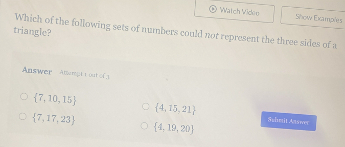 Watch Video Show Examples
triangle?
Which of the following sets of numbers could not represent the three sides of a
Answer Attempt 1 out of 3
 7,10,15
 4,15,21
 7,17,23
 4,19,20
Submit Answer