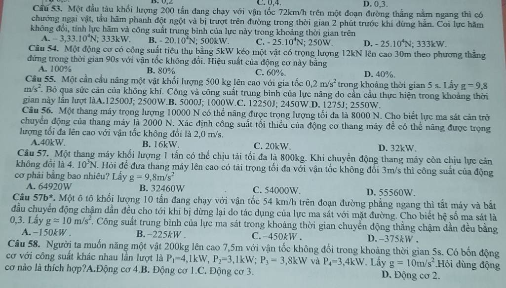 Ü.2 C. 0,4. D. 0,3.
Cầu 53. Một đầu tàu khối lượng 200 tấn đang chạy với vận tốc 72km/h trên một đoạn đường thắng nằm ngang thì có
chướng ngại vật, tầu hãm phanh đột ngột và bị trượt trên đường trong thời gian 2 phút trước khi dừng hẵn. Coi lực hãm
không đổi, tính lực hãm và công suất trung bình của lực này trong khoảng thời gian trên
A. -3,33.10^4N; 333kW. B. -20.10^4N; 500kW. C. -25.10^4N; 250W. D. -25.10^4N; 333kW.
Cầu 54. Một động cơ có công suất tiêu thụ bằng 5kW kéo một vật có trọng lượng 12kN lên cao 30m theo phương thắng
đứng trong thời gian 90s với vận tốc không đổi. Hiệu suất của động cơ này bằng
A. 100% B. 80% C. 60%. D. 40%.
Câu 55. Một cần cầu nâng một vật khối lượng 500 kg lên cao với gia tốc 0,2m/s^2 trong khoảng thời gian 5 s. Lấy g=9,8
m/s^2. Bỏ qua sức cản của không khí. Công và công suất trung bình của lực nâng do cần cầu thực hiện trong khoảng thời
gian này lần lượt làA.12500J; 2500W.B. 5000J; 1000W.C. 12250J; 2450W.D. 1275J; 2550W.
Câu 56. Một thang máy trọng lượng 10000 N có thể nâng được trọng lượng tối đa là 8000 N. Cho biết lực ma sát cản trờ
chuyển động của thang máy là 2000 N. Xác định công suất tối thiểu của động cơ thang máy để có thể nâng được trọng
lượng tối đa lên cao với vận tốc không đổi là 2,0 m/s.
A.40kW. B. 16kW. C. 20kW. D. 32kW.
Câu 57. Một thang máy khối lượng 1 tấn có thế chịu tải tối đa là 800kg. Khi chuyển động thang máy còn chịu lực cản
không đổi là 4. 10^3N J. Hỏi để đưa thang máy lên cao có tải trọng tối đa với vận tốc không đổi 3m/s thì công suất của động
cơ phải bằng bao nhiêu? Lấy g=9,8m/s^2
A. 64920W B. 32460W C. 54000W. D. 55560W.
Câu 57b^* 7. Một ô tô khối lượng 10 tấn đang chạy với vận tốc 54 km/h trên đoạn đường phẳng ngang thì tắt máy và bắt
đầu chuyển động chậm dần đều cho tới khi bị dừng lại do tác dụng của lực ma sát với mặt đường. Cho biết hệ số ma sát là
0,3. Lấy gapprox 10m/s^2 C. Công suất trung bình của lực ma sát trong khoảng thời gian chuyển động thẳng chậm dần đều bằng
A. -150kW . B. -225kW . C. -450kW . D. -375kW .
Câu 58. Người ta muốn năng một vật 200kg lên cao 7,5m với vận tốc không đổi trong khoảng thời gian 5s. Có bốn động
cơ với công suất khác nhau lần lượt là P_1=4,1kW,P_2=3,1kW;P_3=3,8kW và P_4=3,4kW Lấy g=10m/s^2 Hỏi dùng động
cơ nào là thích hợp?A.Động cơ 4.B. Động cơ 1.C. Động cơ 3. D. Động cơ 2.