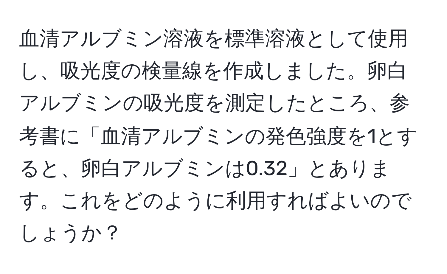 血清アルブミン溶液を標準溶液として使用し、吸光度の検量線を作成しました。卵白アルブミンの吸光度を測定したところ、参考書に「血清アルブミンの発色強度を1とすると、卵白アルブミンは0.32」とあります。これをどのように利用すればよいのでしょうか？