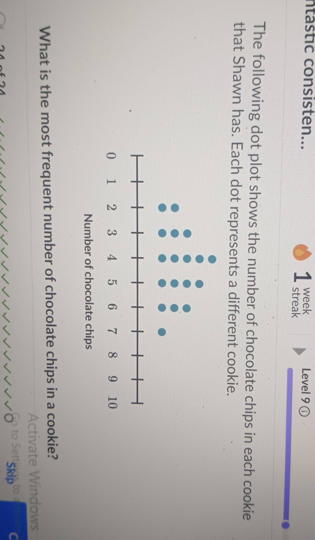 ntástic consisten... week Level 9 
1 streak 
The following dot plot shows the number of chocolate chips in each cookie 
that Shawn has. Each dot represents a different cookie. 
Number of chocolate chips 
What is the most frequent number of chocolate chips in a cookie? 
ite W indows 
chi