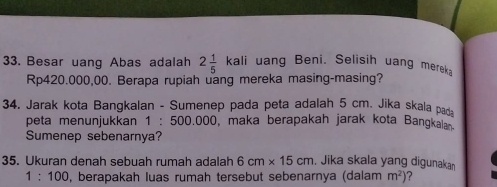 Besar uang Abas adalah 2 1/5 kali uang Beni. Selisih uang mereka
Rp420.000,00. Berapa rupiah uang mereka masing-masing? 
34. Jarak kota Bangkalan - Sumenep pada peta adalah 5 cm. Jika skala pad 
peta menunjukkan 1 : 500.000, maka berapakah jarak kota Bangkalan. 
Sumenep sebenarnya? 
35. Ukuran denah sebuah rumah adalah 6cm* 15cm. Jika skala yang digunakan
1:100 , berapakah luas rumah tersebut sebenarnya (dalam m^2)