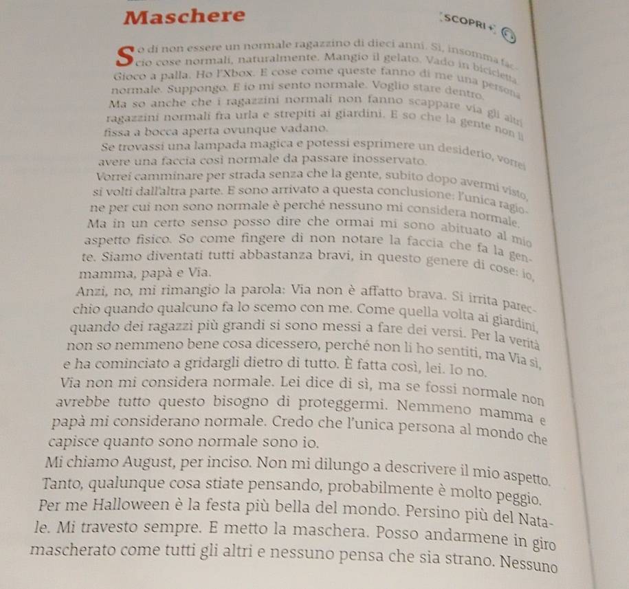 Maschere
SCOPRI + a
o dí non essere un normale ragazzino di dieci anni. Si, insomma f
S cio cose normalí, naturalmente. Mangio il gelato. Vado in bicicletta
Gioco a palla. Ho l'Xbox. E cose come queste fanno di me una persona
normale. Suppongo. E io mi sento normale. Voglio stare dentro.
Ma so anche che i ragazzini normali non fanno scappare via gli au 
ragazzini normali fra urla e strepiti ai giardini. E so che la gente non 
fissa a bocca aperta ovunque vadano.
Se trovassí una lampada magica e potessi esprimere un desiderio, vorre
avere una faccia così normale da passare inosservato.
Vorreí camminare per strada senza che la gente, subito dopo avermi visto,
si volti dall'altra parte. E sono arrivato a questa conclusione: l'unica ragio
ne per cui non sono normale è perché nessuno mi considera normale.
Ma in un certo senso posso dire che ormai mí sono abituato al mio
aspetto fisico. So come fingere di non notare la faccia che fa la gen-
te. Siamo diventati tutti abbastanza bravi, in questo genere di cose: io,
mamma, papà e Via.
Anzi, no, mi rimangio la parola: Via non è affatto brava. Si irrita parec-
chio quando qualcuno fa lo scemo con me. Come quella volta aí giardiní,
quando dei ragazzi più grandi si sono messi a fare dei versi. Per la verità
non so nemmeno bene cosa dicessero, perché non li ho sentiti, ma Via si,
e ha cominciato a gridargli dietro di tutto. È fatta così, lei. Io no.
Via non mi considera normale. Lei dice di sì, ma se fossi normale non
avrebbe tutto questo bisogno di proteggermi. Nemmeno mamma e
papà mi considerano normale. Credo che l’unica persona al mondo che
capisce quanto sono normale sono io.
Mi chiamo August, per inciso. Non mi dilungo a descrivere il mio aspetto.
Tanto, qualunque cosa stiate pensando, probabilmente è molto peggio.
Per me Halloween è la festa più bella del mondo. Persino più del Nata-
le. Mi travesto sempre. E metto la maschera. Posso andarmene in giro
mascherato come tutti gli altri e nessuno pensa che sia strano. Nessuno