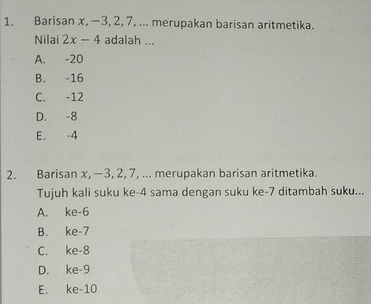 Barisan x, −3, 2, 7, ... merupakan barisan aritmetika.
Nilai 2x-4 adalah ...
A. -20
B. -16
C. -12
D. -8
E. -4
2. Barisan x, −3, 2, 7, ... merupakan barisan aritmetika.
Tujuh kali suku ke -4 sama dengan suku ke -7 ditambah suku...
A. ke -6
B. ke -7
C. ke -8
D. ke -9
E. ke -10