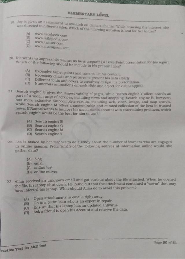 ELEMENTARY LÉVEL
19. Joy is given an assignment to research on climate change. While browsing the internet, she
was directed to different sites. Which of the following websites is beat for her to use?
(A) www.facebook.com
(B) www.wikipedia.com
(C) www.twitter.com
(D) www.instagram.com
20. Ric wants to impress his teacher so he is preparing a PowerPoint presentation for his report
Which of the following should he include in his presentation?
(A) Excessive bullet points and texts to list his content.
(B) Necessary charts and pictures to present his data clearly.
(C) Different fonts and colors to creatively design his presentation.
(D) Numerous animations on each slide and object for visual appeal.
21. Search engine G gives the largest catalog of pages, while Search engine Y offers search as
part of a wider range of services, including news and shopping. Search engine B, however,
has more extensive autocomplete results, including web, video, image, and map search,
while Search engine M offers a customizable and curated collection of the best in trusted
news. If Ronnel wants to improve his social media account with entertaining products, which
search engine would be the best for him to use?
(A) Search engine B
(B) Search engine G
(C) Search engine M
(D) Search engine Y
22. Lea is tasked by her teacher to do a study about the number of learners who are engaged
in online gaming. From which of the following sources of information online would she
gather data?
(A) blog
(B) email
(C) online test
(D) online survey
23. Allan received an unknown email and got curious about the file attached. When he opened
the file, his laptop shut down. He found out that the attachment contained a “worm” that may
have infected his laptop. What should Allan do to avoid this problem?
(A) Open attachments in emails right away.
(B) Go to a technician who is an expert in repair.
(C) Ensure that his laptop has an updated antivirus.
(D) Ask a friend to open his account and retrieve the data.
Puge 50 of 51
ractice Test for A&E Test