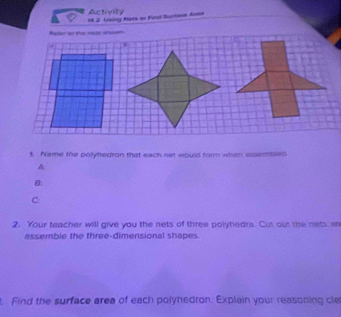 Activity 
14 2 Lésin Mets de Fieud Sutana Anns 
1. Name the polyhedron that each net would form when assembled 
A 
B. 
C: 
2. Your teacher will give you the nets of three polyhedra. Cut out the nets an 
assemble the three-dimensional shapes. 
t. Find the surface area of each polyhedron. Explain your reasoning cle