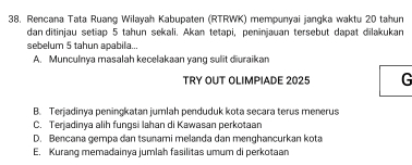 Rencana Tata Ruang Wilayah Kabupaten (RTRWK) mempunyai jangka waktu 20 tahun
dan ditinjau setiap 5 tahun sekali. Akan tetapi, peninjauan tersebut dapat dilakukan
sebelum 5 tahun apabila...
A. Munculnya masalah kecelakaan yang sulit diuraikan
TRY OUT OLIMPIADE 2025 G
B. Terjadinya peningkatan jumlah penduduk kota secara terus menerus
C. Terjadinya alih fungsi lahan di Kawasan perkotaan
D. Bencana gempa dan tsunami melanda dan menghancurkan kota
E. Kurang memadainya jumlah fasilitas umum di perkotaan