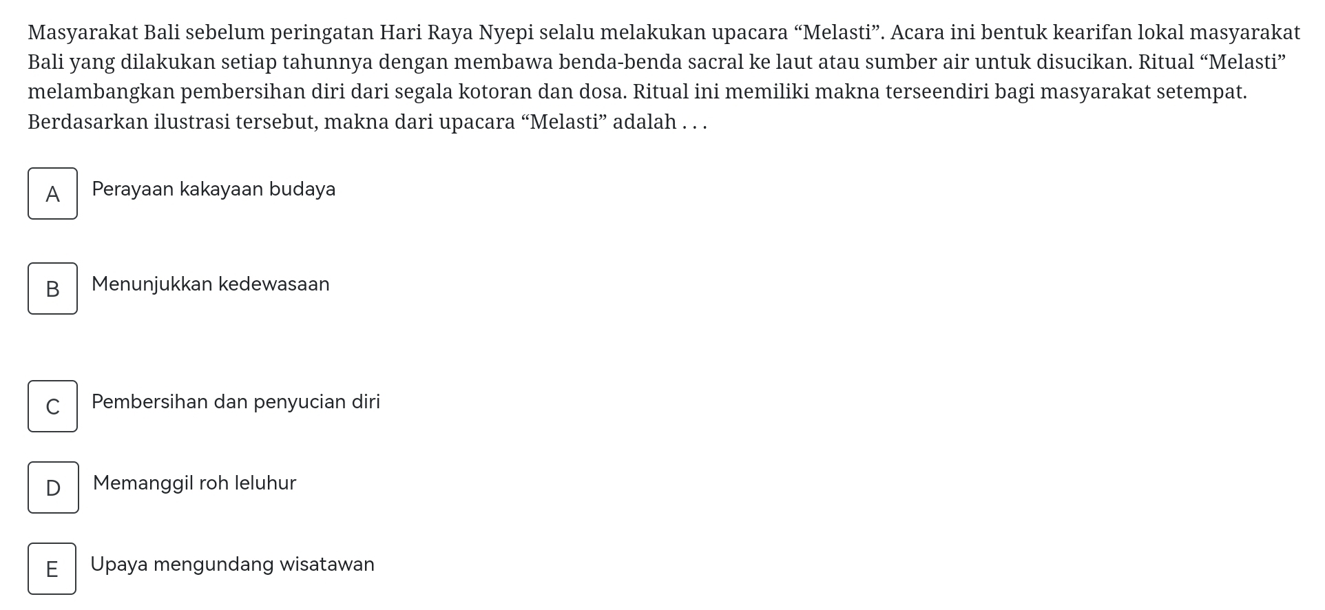 Masyarakat Bali sebelum peringatan Hari Raya Nyepi selalu melakukan upacara “Melasti”. Acara ini bentuk kearifan lokal masyarakat
Bali yang dilakukan setiap tahunnya dengan membawa benda-benda sacral ke laut atau sumber air untuk disucikan. Ritual “Melasti”
melambangkan pembersihan diri dari segala kotoran dan dosa. Ritual ini memiliki makna terseendiri bagi masyarakat setempat.
Berdasarkan ilustrasi tersebut, makna dari upacara “Melasti” adalah . . .
A Perayaan kakayaan budaya
B₹ Menunjukkan kedewasaan
c Pembersihan dan penyucian diri
D Memanggil roh leluhur
E I Upaya mengundang wisatawan