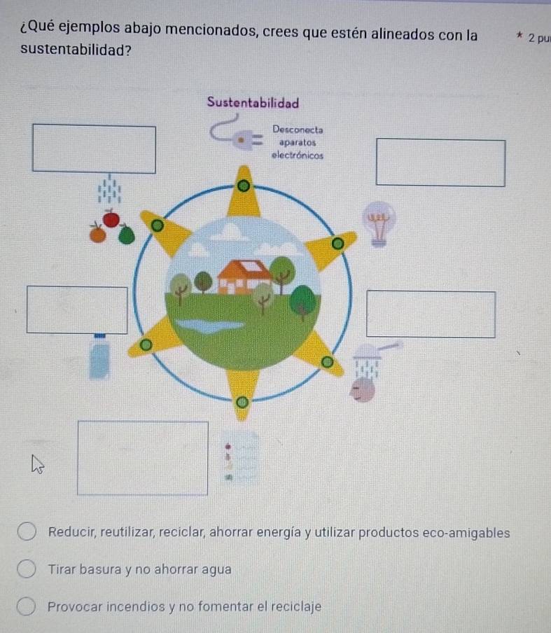 ¿Qué ejemplos abajo mencionados, crees que estén alineados con la 2 pu
sustentabilidad?
Reducir, reutilizar, reciclar, ahorrar energía y utilizar productos eco-amigables
Tirar basura y no ahorrar agua
Provocar incendios y no fomentar el reciclaje