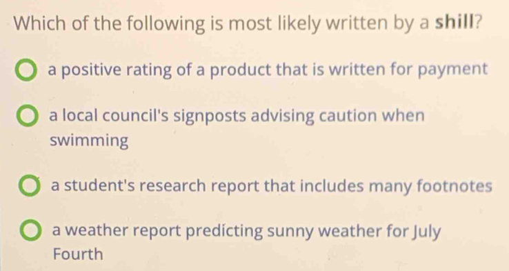 Which of the following is most likely written by a shill?
a positive rating of a product that is written for payment
a local council's signposts advising caution when
swimming
a student's research report that includes many footnotes
a weather report predicting sunny weather for July
Fourth