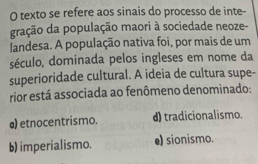 texto se refere aos sinais do processo de inte-
gração da população maori à sociedade neoze-
landesa. A população nativa foi, por mais de um
século, dominada pelos ingleses em nome da
superioridade cultural. A ideia de cultura supe-
rior está associada ao fenômeno denominado:
a) etnocentrismo. d) tradicionalismo.
b) imperialismo. e) sionismo.