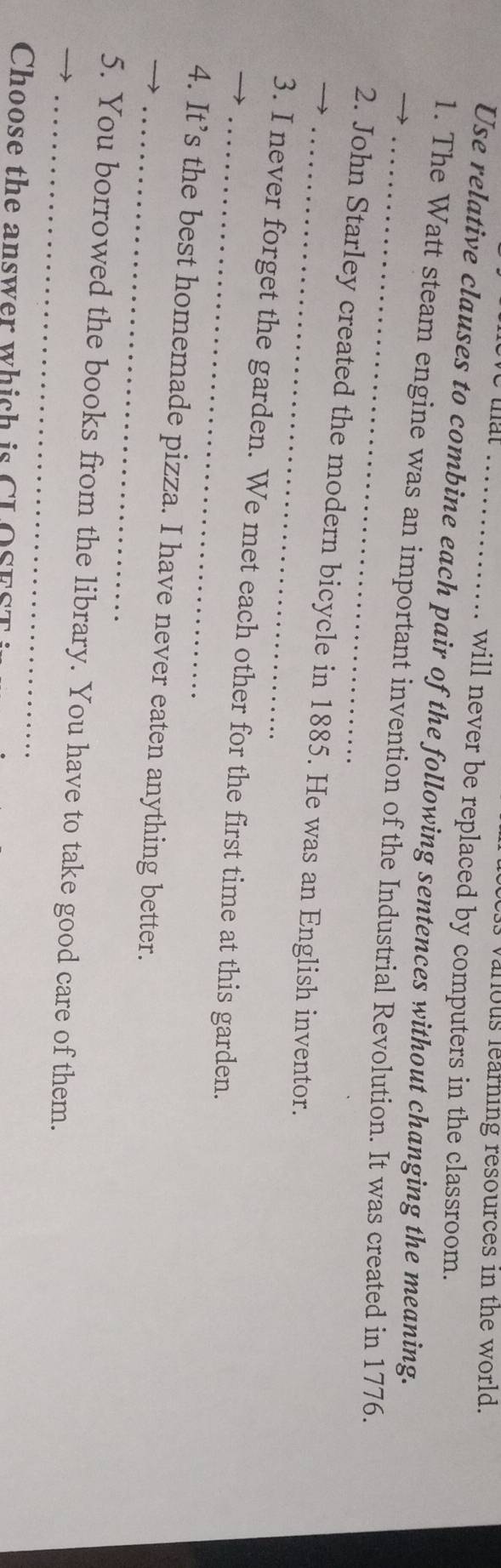 vanous learning resources in the world. 
will never be replaced by computers in the classroom. 
Use relative clauses to combine each pair of the following sentences without changing the meaning. 
_1. The Watt steam engine was an important invention of the Industrial Revolution. It was created in 1776. 
_2. John Starley created the modern bicycle in 1885. He was an English inventor. 
_3. I never forget the garden. We met each other for the first time at this garden. 
_4. It’s the best homemade pizza. I have never eaten anything better. 
_ 
_5. You borrowed the books from the library. You have to take good care of them. 
Choose the answer which is CLOSEST