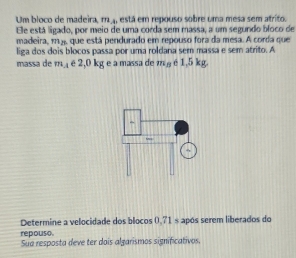 Um bloco de ma deir m_4 , está em repouso sobre uma mesa sem atrito. 
Ele está ligado, por meio de uma corda sem massa, a um segundo bloco de 
madeira, mj que está pendurado em repouso fora da mesa. A corda que 
liga dos dois blocos passa por uma roldana sem massa e sem atrito. A 
massa de m_A é 2,0 kg e a massa de m_B é 1,5 kg. 
Determine a velocidade dos blocos 0.71 s após serem liberados do 
repouso 
Sua resposta deve ter dois algarismos significativos.