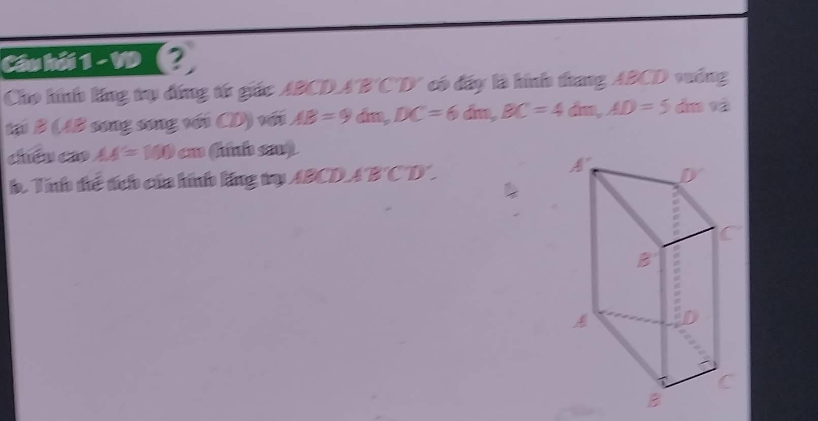 Cầu hải 1 -VD (? 
Cho hính lăng trụ đứng từ giác ABCDA 'B'C'D' có đây là hính thang ABCD vưống 
tại B (AB song song với CD) với AB=9dm, DC=6dm, BC=4dm, AD=5 dn và 
chéu co AA'=100cm Cunb say 
h. Tính thể tích của hính lng trụ ABCDA 'B' CD ' .