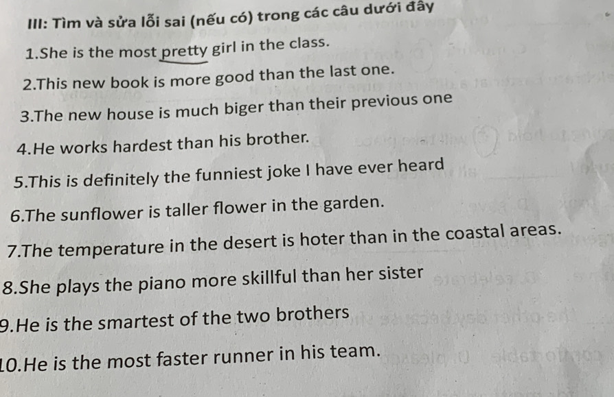 III: Tìm và sửa lỗi sai (nếu có) trong các câu dưới đây 
1.She is the most pretty girl in the class. 
2.This new book is more good than the last one. 
3.The new house is much biger than their previous one 
4.He works hardest than his brother. 
5.This is definitely the funniest joke I have ever heard 
6.The sunflower is taller flower in the garden. 
7.The temperature in the desert is hoter than in the coastal areas. 
8.She plays the piano more skillful than her sister 
9.He is the smartest of the two brothers 
10.He is the most faster runner in his team.