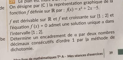 Le plan est mun 
de On désigne par (C ) la représentation graphique de la 
fonction ∫ définie sur R par : f(x)=x^2+2x-5. 
∫est dérivable sur R et ∫est croissante sur [1;2] et 
l'équation f(x)=0 admet une solution unique a dans 
l'intervalle [1;2]. 
be Détermine un encadrement de α par deux nombres 
décimaux consécutifs d'ordre 1 par la méthode de 
dichotomie. 
Ion livre de mathématiques T=A - Mes séances d'exercices 39