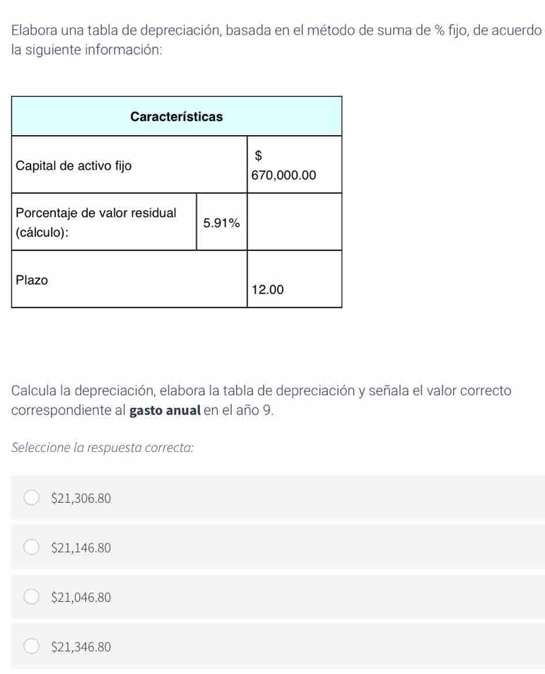 Elabora una tabla de depreciación, basada en el método de suma de % fijo, de acuerdo
la siguiente información:
Calcula la depreciación, elabora la tabla de depreciación y señala el valor correcto
correspondiente al gasto anual en el año 9.
Seleccione la respuesta correcta:
$21,306.80
$21,146.80
$21,046.80
$21,346.80