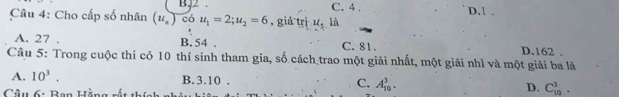 B52 C. 4.
Câu 4: Cho cấp số nhân (u_n) có u_1=2; u_2=6 , giá trì u_5 là D. 1.
A. 27. B. 54. C. 81. D. 162.
Câu 5: Trong cuộc thi có 10 thí sinh tham gia, số cách trao một giải nhất, một giải nhì và một giải ba là
A. 10^3. B. 3.10. C. A_(10)^3. D. C_(10)^3. 
Câu 6: Ban Hằng rất thí