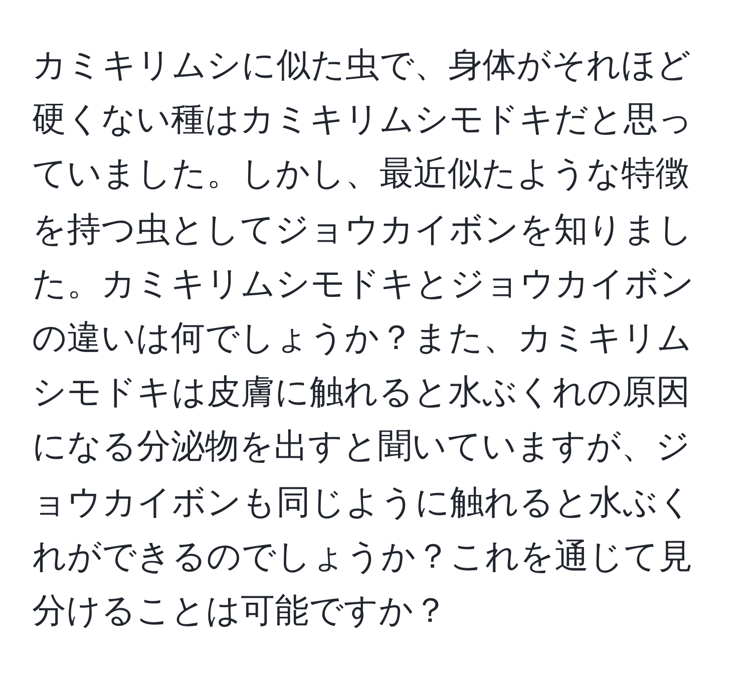 カミキリムシに似た虫で、身体がそれほど硬くない種はカミキリムシモドキだと思っていました。しかし、最近似たような特徴を持つ虫としてジョウカイボンを知りました。カミキリムシモドキとジョウカイボンの違いは何でしょうか？また、カミキリムシモドキは皮膚に触れると水ぶくれの原因になる分泌物を出すと聞いていますが、ジョウカイボンも同じように触れると水ぶくれができるのでしょうか？これを通じて見分けることは可能ですか？