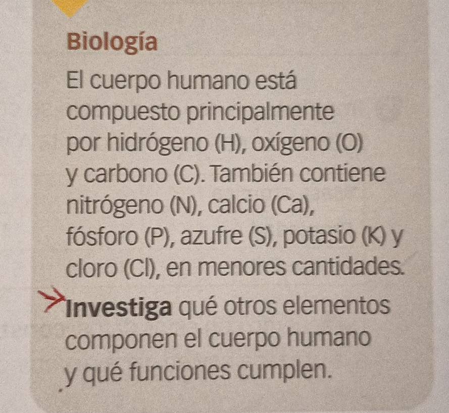 Biología 
El cuerpo humano está 
compuesto principalmente 
por hidrógeno (H), oxígeno (O) 
y carbono (C). También contiene 
nitrógeno (N), calcio (Ca), 
fósforo (P), azufre (S), potasio (K) y 
cloro (Cl), en menores cantidades. 
Investiga qué otros elementos 
componen el cuerpo humano 
y qué funciones cumplen.