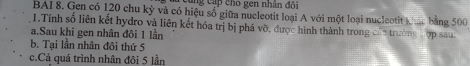 Cung cấp cho gen nhân đôi
BAI 8. Gen có 120 chu kỳ và có hiệu số giữa nucleotit loại A với một loại nucleotit khác bằng 500
1.Tính số liên kết hydro và liên kết hóa trị bị phá vỡ, được hình thành trong các trường Tợp sau:
a.Sau khi gen nhân đôi 1 lần
b. Tại lần nhân đôi thứ 5
c.Cả quá trình nhân đôi 5 lần