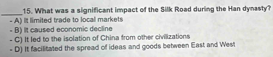 What was a significant impact of the Silk Road during the Han dynasty?
_
- A) It limited trade to local markets
- B) It caused economic decline
- C) It led to the isolation of China from other civilizations
- D) It facilitated the spread of ideas and goods between East and West