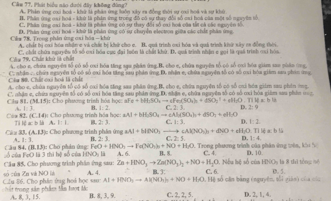 Phát biểu nào dưới đây không đúng?
A. Phản ứng oxi hoá - khử là phản ứng luôn xây ra đồng thời sự oxi hoá và sự khử.
B. Phản ứng oxi hoá - khứ là phản ứng trong đồ có sự thay đổi số oxi hoá của một số nguyên tố.
C. Phản ứng oxi hoá - khử là phản ứng có sự thay đổi số oxi hoá của tất cả các nguyên tố.
D. Phản ứng oxi hoá - khử là phản ứng có sự chuyển electron giữa các chất phản ứng
Câu 78. Trong phản ứng oxi hóa — khử
A. chất bị oxi hóa nhận e và chất bị khử cho e. B. quá trình oxi hóa và quá trình khử xảy ra đồng thời.
C. chất chứa nguyên tố số oxi hóa cực đại luôn là chất khử. D. quá trình nhận e gọi là quá trình oxi hỏa.
Câu 79. Chất khửữ là chất
A. cho e, chứa nguyên tố có số oxi hóa tăng sạu phản ứng.B. cho e, chứa nguyên tố có số ọxi hóa giảm sau phản ứng,
C. nhân c, chứa nguyên tố có số oxi hóa tăng sau phản ứng.D. nhận e, chứa nguyên tố có số oxi hóa giảm sau phản ứng
Cầu 80. Chất ơxi hoá là chất
A. cho e, chứa nguyên tố có số oxi hóa tăng sau phản ứng.B. cho e, chứa nguyên tố có số ọxi hóa giảm sau phên ứng.
C. nhận e, chứa nguyên tố có số oxi hóa tăng sau phản ứng.D. nhận e, chứa nguyên tố có số oxi hóa giảm sau phân ung.
Câu 81. (M.15) : Cho phương trình hóa học: aFe+bH_2SO_4to cFe_2(SO_4)_3+dSO_2uparrow +eH_2O. Tỉ lệ a: b là
A. 1:3. B. 1:2. C. 2:3. D. 2:9
Câu 82. (C.14 : Cho phương trình hóa học: aAl+bH_2SO_4to cAl_2(SO_4)_3+dSO_2+eH_2O
Ti lệ a: b là A. 1:1. B. 2:3. C. 1:3. D. 1:2.
Câu 33. (A.13) : Cho phương trình phản imgaAl+bHNO_3to cAl(NO_3)_3+dNO+eH_2O. Tỉ lệ a: b là
A. 1:3. B. 2:3. C. 2:5. D. 1:4.
Câu 84. (B.13) : Cho phản ứng: FeO+HNO_3to Fe(NO_3)_3+NO+H_2O 2. Trong phương trình của phản ứng trên, khi  h
Số của FeO là 3 thì hệ số của HNO_3 là A. 6. B. 8. C. 4. D. 10.
Câu 85. Cho phương trình phản ứng sau: Zn+HNO_3to Zn(NO_3)_2+NO+H_2O. Nếu hệ số của HNO_3 là 8 thì tổng nệ
số của Zn và NO là A. 4. B. 3 C. 6. D. 5.
Câu 86. Cho phản ứng hoá học sau: Al+HNO_3to Al(NO_3)_3+NO+H_2O. Hệ số cân bằng (nguyên, tối giản) của của
chất trong sản phẩm lần lượt là:
A. 8, 3, 15. B. 8, 3, 9. C. 2, 2, 5. D. 2, 1, 4.