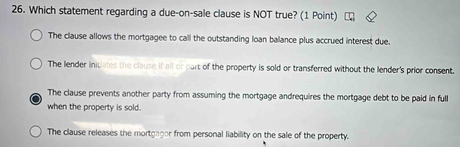 Which statement regarding a due-on-sale clause is NOT true? (1 Point)
The clause allows the mortgagee to call the outstanding loan balance plus accrued interest due.
The lender initiates the clause if all or part of the property is sold or transferred without the lender's prior consent.
The clause prevents another party from assuming the mortgage andrequires the mortgage debt to be paid in full
when the property is sold.
The clause releases the mortgagor from personal liability on the sale of the property.