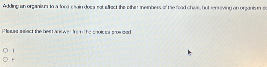 Adding an organism to a food chain does not affect the other members of the food chain, but removing an organism do
Please select the best answer from the choices provided
T
F