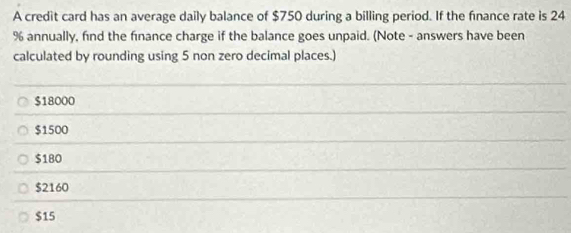 A credit card has an average daily balance of $750 during a billing period. If the finance rate is 24
% annually, find the finance charge if the balance goes unpaid. (Note - answers have been
calculated by rounding using 5 non zero decimal places.)
$18000
$1500
$180
$2160
$15