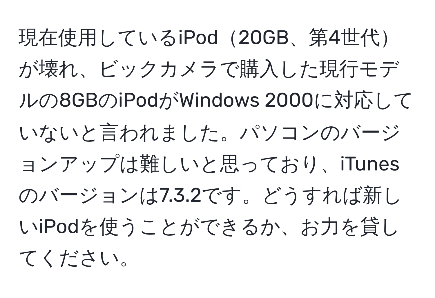 現在使用しているiPod20GB、第4世代が壊れ、ビックカメラで購入した現行モデルの8GBのiPodがWindows 2000に対応していないと言われました。パソコンのバージョンアップは難しいと思っており、iTunesのバージョンは7.3.2です。どうすれば新しいiPodを使うことができるか、お力を貸してください。