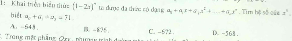 1: Khai triển biểu thức (1-2x)'' ta được đa thức có dạng a_0+a_1x+a_2x^2+....+a_nx^n. Tìm hệ số của x^5, 
biết a_0+a_1+a_2=71.
A. -648. B. -876. C. -672. D. ~568.
2. Trong mặt phẳng Oxy , phượng trình đườn