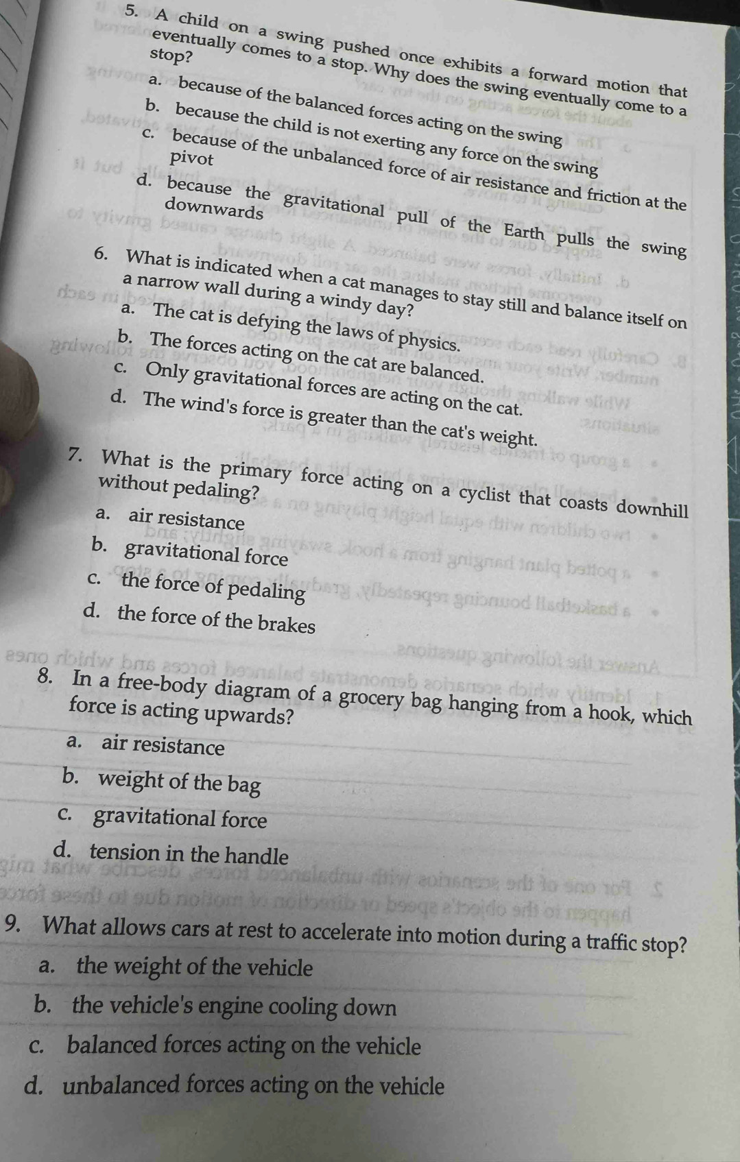 A child on a swing pushed once exhibits a forward motion that
stop?
eventually comes to a stop. Why does the swing eventually come to a
a. because of the balanced forces acting on the swing
b. because the child is not exerting any force on the swing
pivot
c. because of the unbalanced force of air resistance and friction at the
downwards
d. because the gravitational pull of the Earth pulls the swing
6. What is indicated when a cat manages to stay still and balance itself on
dot
a narrow wall during a windy day?
a. The cat is defying the laws of physics.
b. The forces acting on the cat are balanced.
c. Only gravitational forces are acting on the cat.
d. The wind's force is greater than the cat's weight.
7. What is the primary force acting on a cyclist that coasts downhill
without pedaling?
a. air resistance
b. gravitational force
c. the force of pedaling
d. the force of the brakes
8. In a free-body diagram of a grocery bag hanging from a hook, which
force is acting upwards?
a. air resistance
b. weight of the bag
c. gravitational force
d. tension in the handle
9. What allows cars at rest to accelerate into motion during a traffic stop?
a. the weight of the vehicle
b. the vehicle's engine cooling down
c. balanced forces acting on the vehicle
d. unbalanced forces acting on the vehicle