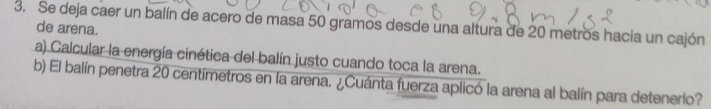 Se deja caer un balín de acero de masa 50 gramos desde una altura de 20 metros hacia un cajón 
de arena. 
a) Calcular la energía cinética del balín justo cuando toca la arena. 
b) El balín penetra 20 centímetros en la arena. ¿Cuánta fuerza aplicó la arena al balín para detenerio?