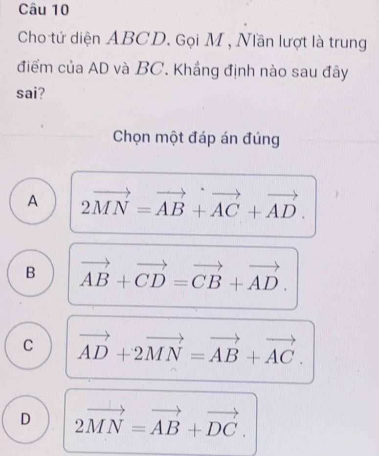 Cho tứ diện ABCD. Gọi M , Nần lượt là trung
điểm của AD và BC. Khẳng định nào sau đây
sai?
Chọn một đáp án đúng
A 2vector MN=vector AB+vector AC+vector AD.
B vector AB+vector CD=vector CB+vector AD.
C vector AD+2vector MN=vector AB+vector AC.
D 2vector MN=vector AB+vector DC.